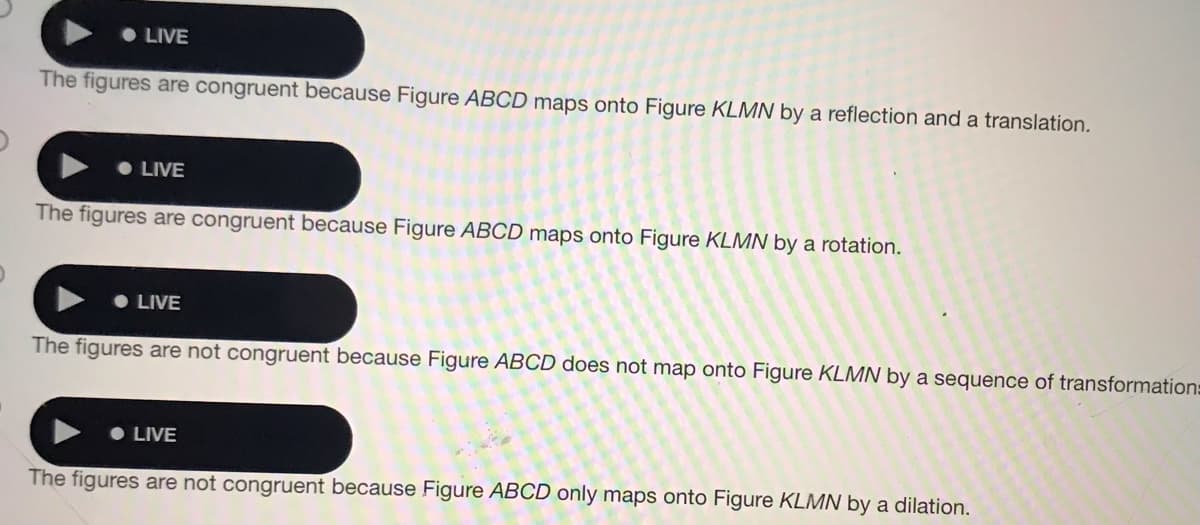 • LIVE
The figures are congruent because Figure ABCD maps onto Figure KLMN by a reflection and a translation.
• LIVE
The figures are congruent because Figure ABCD maps onto Figure KLMN by a rotation.
LIVE
The figures are not congruent because Figure ABCD does not map onto Figure KLMN by a sequence of transformation:
• LIVE
The figures are not congruent because Figure ABCD only maps onto Figure KLMN by a dilation.
