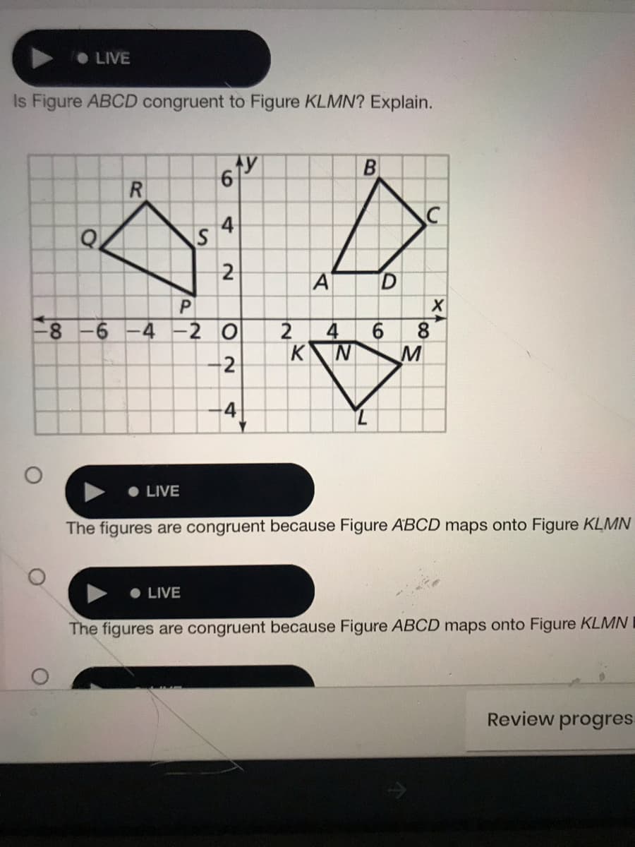 • LIVE
Is Figure ABCD congruent to Figure KLMN? Explain.
ty
R
S
2
A
8-6 -4 -2 O
4
K
6.
8.
M
-2
4
• LIVE
The figures are congruent because Figure ABCD maps onto Figure KLMN
• LIVE
The figures are congruent because Figure ABCD maps onto Figure KLMN I
Review progres-
6.
