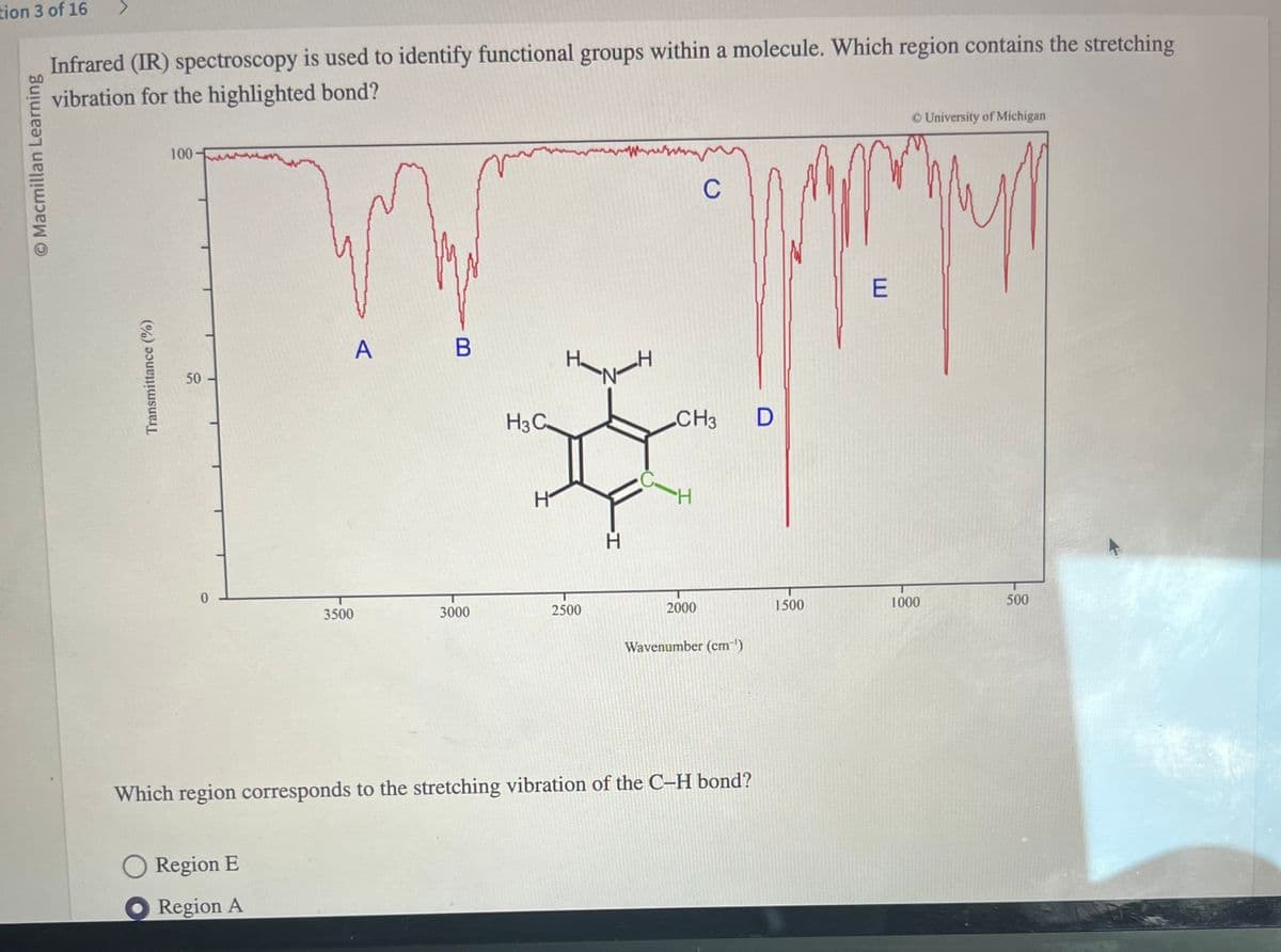 tion 3 of 16
O Macmillan Learning
Infrared (IR) spectroscopy is used to identify functional groups within a molecule. Which region contains the stretching
vibration for the highlighted bond?
Transmittance (%)
100-
50
0
A
Region E
Region A
3500
B
3000
H3C
H
2500
N-H
CH3
H
C
2000
Wavenumber (cm¯')
Which region corresponds to the stretching vibration of the C-H bond?
D
1500
E
1000
University of Michigan
500