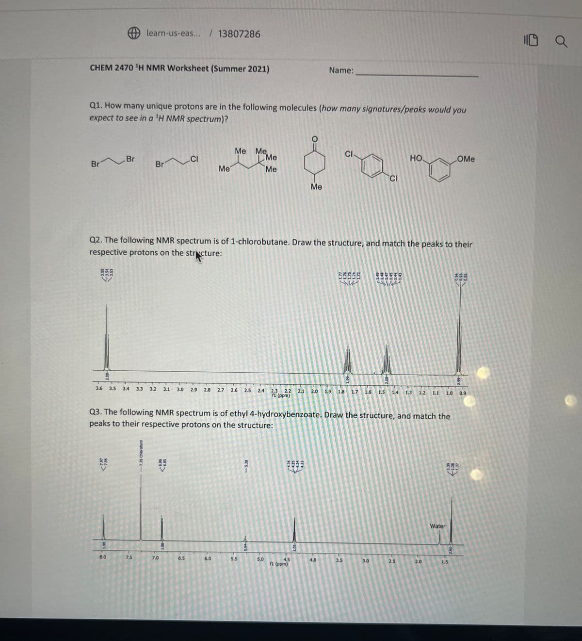CHEM 2470 ¹H NMR Worksheet (Summer 2021)
Br Br
Q1. How many unique protons are in the following molecules (how many signatures/peaks would you
expect to see in a ¹H NMR spectrum)?
2.00
learn-us-eas... /13807286
7.97
7.96
06'T O
8.0
Br
3.6 3.5 3.4 3.3 3.2 3.1 3.0 2.9 2.8 2.7 2.6 2.5
7.5
-7.26 Chloroform
6.86
6.85
CI
Q2. The following NMR spectrum is of 1-chlorobutane. Draw the structure, and match the peaks to their
respective protons on the structure:
35995
7.0
1.86
Me
6.5
Me Me
6.0
5.5
- 5.28
2.4
<-4+9:0
Me
Me
Q3. The following NMR spectrum is of ethyl 4-hydroxybenzoate. Draw the structure, and match the
peaks to their respective protons on the structure:
5.0
Me
Name:
4.5
f1 (ppm)
2.3 2.2 2.1 2.0 1.9 1.8
f1 (ppm)
2.01-
4.0
CI
EEEEE
3.5
سیا
66 1
1.48
CI
3.0
لیے سرا
2.00
НО.
1.6 1.5 1.4 1.3 1.2 1.1 1.0
2.5
2.0
Water
COMe
1.5
2.95
0.94
-0.93
-0.92
1.39
138
1.37
2.99
0.9
