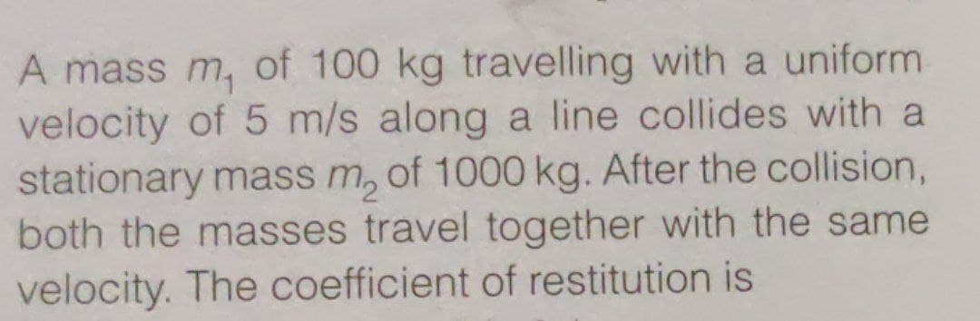 A mass m, of 100 kg travelling with a uniform
velocity of 5 m/s along a line collides with a
stationary mass m, of 1000 kg. After the collision,
both the masses travel together with the same
velocity. The coefficient of restitution is
