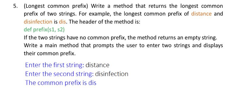 5. (Longest common prefix) Write a method that returns the longest common
prefix of two strings. For example, the longest common prefix of distance and
disinfection is dis. The header of the method is:
def prefix(s1, s2)
If the two strings have no common prefix, the method returns an empty string.
Write a main method that prompts the user to enter two strings and displays
their common prefix.
Enter the first string: distance
Enter the second string: disinfection
The common prefix is dis
