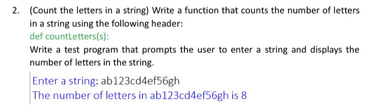 2. (Count the letters in a string) Write a function that counts the number of letters
in a string using the following header:
def countLetters(s):
Write a test program that prompts the user to enter a string and displays the
number of letters in the string.
Enter a string: ab123cd4ef56gh
The number of letters in ab123cd4ef56gh is 8
