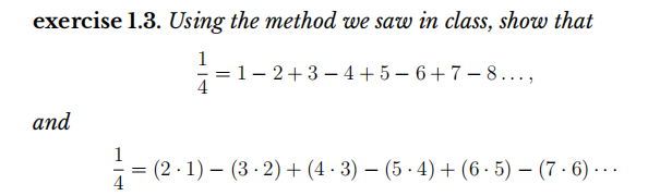 exercise 1.3. Using the method we saw in class, show that
1
1- 2+3 – 4+ 5 – 6 + 7 – 8...,
4
and
1
(2 · 1) – (3 - 2) + (4 · 3) – (5 · 4) + (6 - 5) – (7 · 6) -..
4
