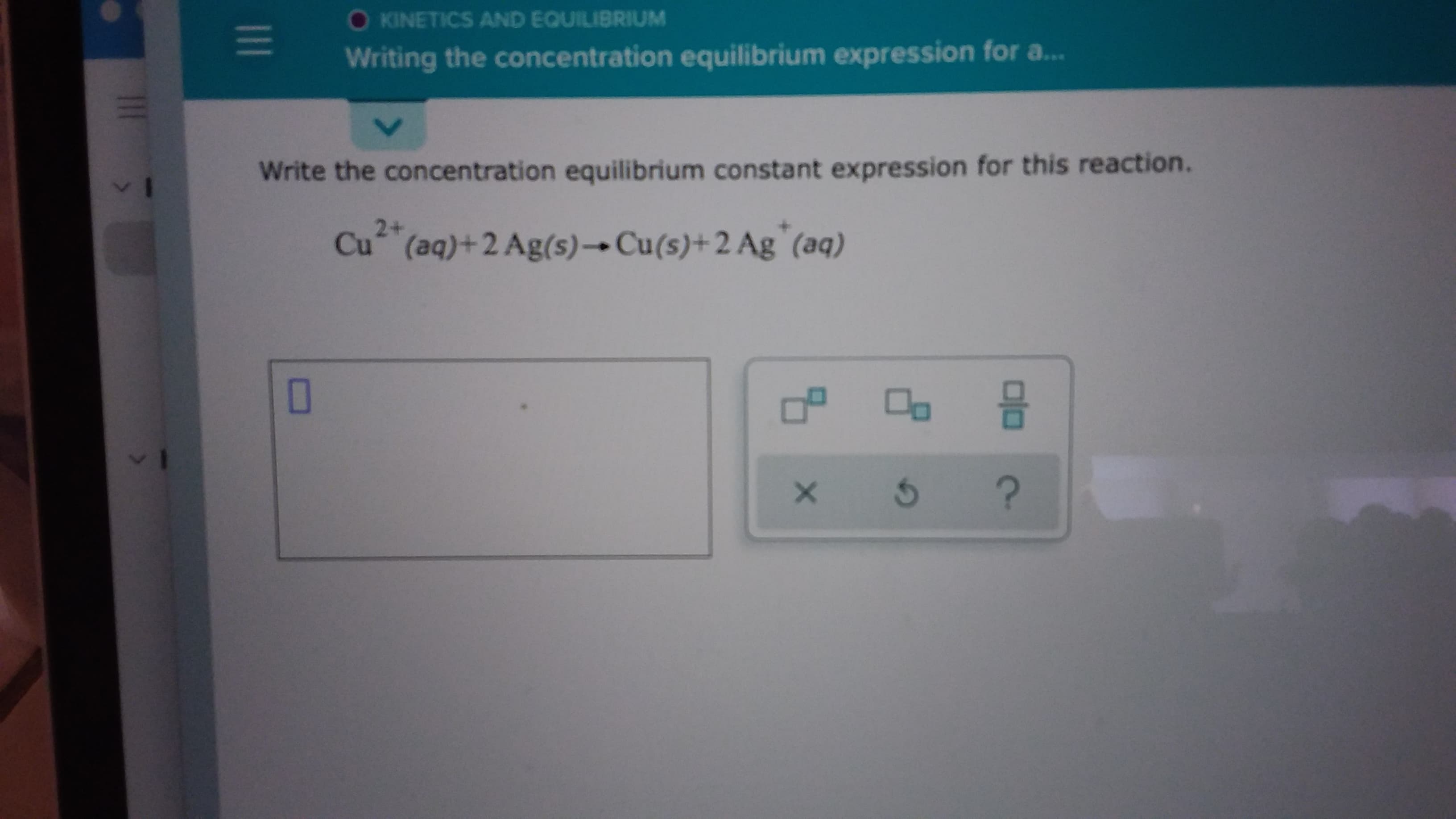 Write the concentration equilibrium constant expression for this reaction.
2+
Cu (aq)+2 Ag(s)→Cu(s)+2 Ag`(aq)
