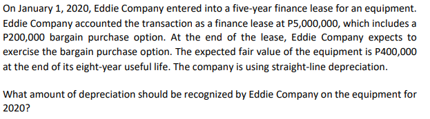 On January 1, 2020, Eddie Company entered into a five-year finance lease for an equipment.
Eddie Company accounted the transaction as a finance lease at P5,000,000, which includes a
P200,000 bargain purchase option. At the end of the lease, Eddie Company expects to
exercise the bargain purchase option. The expected fair value of the equipment is P400,000
at the end of its eight-year useful life. The company is using straight-line depreciation.
What amount of depreciation should be recognized by Eddie Company on the equipment for
2020?

