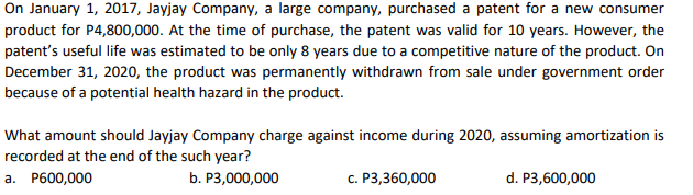On January 1, 2017, Jayjay Company, a large company, purchased a patent for a new consumer
product for P4,800,000. At the time of purchase, the patent was valid for 10 years. However, the
patent's useful life was estimated to be only 8 years due to a competitive nature of the product. On
December 31, 2020, the product was permanently withdrawn from sale under government order
because of a potential health hazard in the product.
What amount should Jayjay Company charge against income during 2020, assuming amortization is
recorded at the end of the such year?
a. P600,000
b. P3,000,000
c. P3,360,000
d. P3,600,000