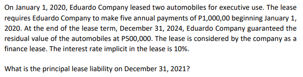 On January 1, 2020, Eduardo Company leased two automobiles for executive use. The lease
requires Eduardo Company to make five annual payments of P1,000,00 beginning January 1,
2020. At the end of the lease term, December 31, 2024, Eduardo Company guaranteed the
residual value of the automobiles at P500,000. The lease is considered by the company as a
finance lease. The interest rate implicit in the lease is 10%.
What is the principal lease liability on December 31, 2021?
