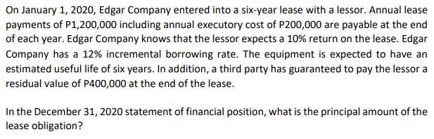 On January 1, 2020, Edgar Company entered into a six-year lease with a lessor. Annual lease
payments of P1,200,000 including annual executory cost of P200,000 are payable at the end
of each year. Edgar Company knows that the lessor expects a 10% return on the lease. Edgar
Company has a 12% incremental borrowing rate. The equipment is expected to have an
estimated useful life of six years. In addition, a third party has guaranteed to pay the lessor a
residual value of P400,000 at the end of the lease.
In the December 31, 2020 statement of financial position, what is the principal amount of the
lease obligation?
