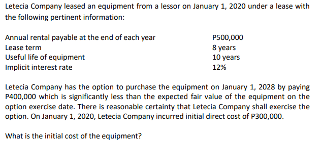 Letecia Company leased an equipment from a lessor on January 1, 2020 under a lease with
the following pertinent information:
P500,000
8 years
Annual rental payable at the end of each year
Lease term
Useful life of equipment
Implicit interest rate
10 years
12%
Letecia Company has the option to purchase the equipment on January 1, 2028 by paying
P400,000 which is significantly less than the expected fair value of the equipment on the
option exercise date. There is reasonable certainty that Letecia Company shall exercise the
option. On January 1, 2020, Letecia Company incurred initial direct cost of P300,000.
What is the initial cost of the equipment?
