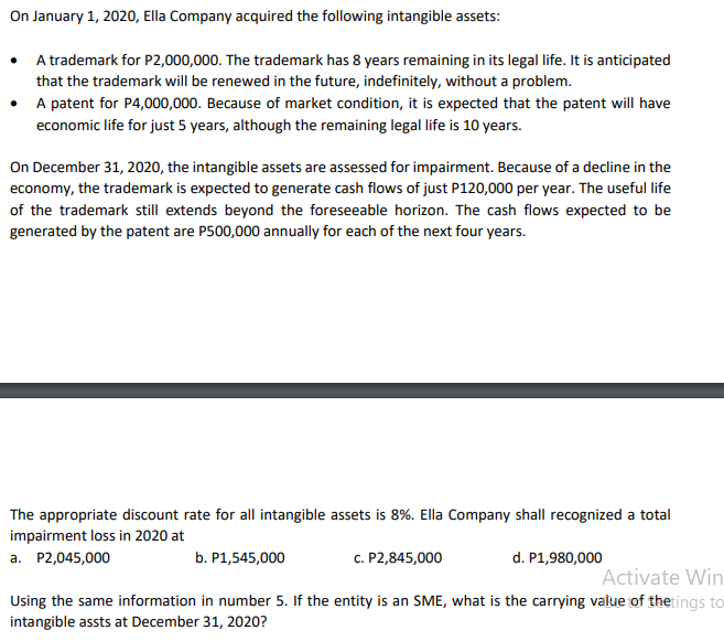 On January 1, 2020, Ella Company acquired the following intangible assets:
•
A trademark for P2,000,000. The trademark has 8 years remaining in its legal life. It is anticipated
that the trademark will be renewed in the future, indefinitely, without a problem.
• A patent for P4,000,000. Because of market condition, it is expected that the patent will have
economic life for just 5 years, although the remaining legal life is 10 years.
On December 31, 2020, the intangible assets are assessed for impairment. Because of a decline in the
economy, the trademark is expected to generate cash flows of just P120,000 per year. The useful life
of the trademark still extends beyond the foreseeable horizon. The cash flows expected to be
generated by the patent are P500,000 annually for each of the next four years.
The appropriate discount rate for all intangible assets is 8%. Ella Company shall recognized a total
impairment loss in 2020 at
a. P2,045,000
b. P1,545,000
c. P2,845,000
d. P1,980,000
Activate Win
Using the same information in number 5. If the entity is an SME, what is the carrying value of thetings to
intangible assts at December 31, 2020?