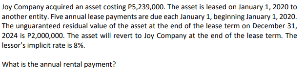 Joy Company acquired an asset costing P5,239,000. The asset is leased on January 1, 2020 to
another entity. Five annual lease payments are due each January 1, beginning January 1, 2020.
The unguaranteed residual value of the asset at the end of the lease term on December 31,
2024 is P2,000,000. The asset will revert to Joy Company at the end of the lease term. The
lessor's implicit rate is 8%.
What is the annual rental payment?
