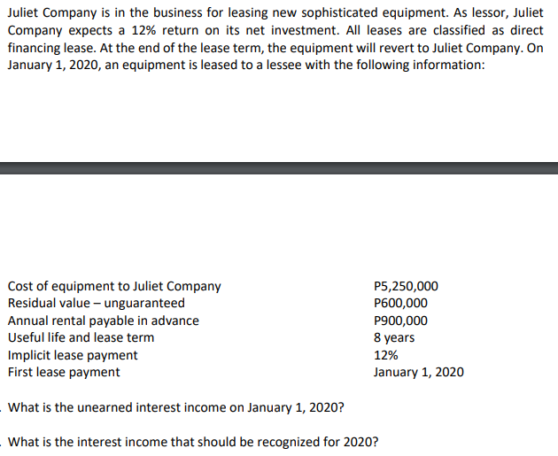 Juliet Company is in the business for leasing new sophisticated equipment. As lessor, Juliet
Company expects a 12% return on its net investment. All leases are classified as direct
financing lease. At the end of the lease term, the equipment will revert to Juliet Company. On
January 1, 2020, an equipment is leased to a lessee with the following information:
Cost of equipment to Juliet Company
Residual value – unguaranteed
Annual rental payable in advance
P5,250,000
P600,000
P900,000
Useful life and lease term
8 years
12%
Implicit lease payment
First lease payment
January 1, 2020
What is the unearned interest income on January 1, 2020?
What is the interest income that should be recognized for 2020?
