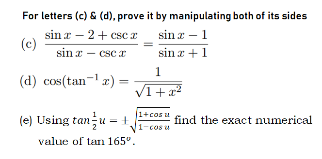 For letters (c) & (d), prove it by manipulating both of its sides
sin x – 2+ csc x
(c)
sin x – 1
-
sin x
CSc x
sin x + 1
-
1
(d) cos(tan-l æ)
(1+ x²
1
1+cos u
(e) Using tan÷u = ±
find the exact numerical
2
1-cos u
value of tan 165°.
