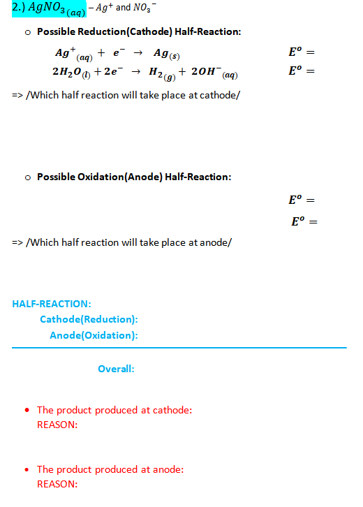2.) AGNO3 (ag) - Ag+ and NO,-
o Possible Reduction(Cathode) Half-Reaction:
E° =
Ag (s)
Ag
+ e →
(aq)
E° =
2H200 + 2e- →
+ 20H (aq)
H2 (g)
=> /Which half reaction will take place at cathode/
o Possible Oxidation(Anode) Half-Reaction:
E° =
E° =
=> /Which half reaction will take place at anode/
HALF-REACTION:
Cathode(Reduction):
Anode(Oxidation):
Overall:
The product produced at cathode:
REASON:
• The product produced at anode:
REASON:
