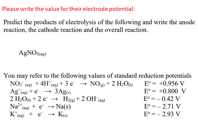 Please write the value for their electrode potential:
Predict the products of electrolysis of the following and write the anode
reaction, the cathode reaction and the overall reaction.
AGNO3(a9)\
You may refer to the following values of standard reduction potentials
+ 4H* (aq) + 3 e- → NO(g) + 2 H2O1)
NO: (aq)
E° = +0.956 V
3Ag6)
2 H2Oa) + 2 e- → H2g)+2 OH (aq)
→ Na(s)
→ K(s)
Ag"(aq) + e-
E° = +0.800 V
E° = – 0.42 V
Na* (ag) + e →
E° =– 2.71 V
'(aq)
+ e-
E° = – 2.93 V

