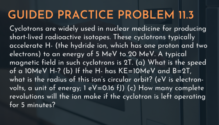 GUIDED PRACTICE PROBLEM 11.3
Cyclotrons are widely used in nuclear medicine for producing
short-lived radioactive isotopes. These cyclotrons typically
accelerate H- (the hydride ion, which has one proton and two
electrons) to an energy of 5 MeV to 20 MeV. A typical
magnetic field in such cyclotrons is 2T. (a) What is the speed
of a 10MEV H-? (b) If the H- has KE=10MeV and B=2T,
what is the radius of this ion's circular orbit? (eV is electron-
volts, a unit of energy; 1 eV=0.16 fJ) (c) How many complete
revolutions will the ion make if the cyclotron is left operating
for 5 minutes?
