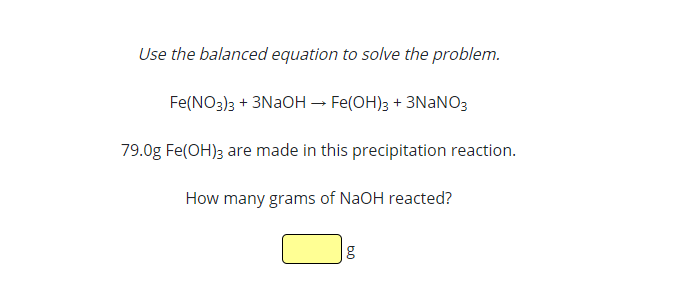 Use the balanced equation to solve the problem.
Fe(NO3)3 + 3NAOH – Fe(OH)3 + 3NANO3
79.0g Fe(OH)3 are made in this precipitation reaction.
How many grams of NaOH reacted?
