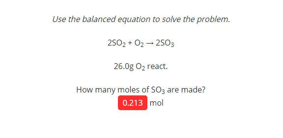Use the balanced equation to solve the problem.
2502 + 02 → 2503
26.0g O2 react.
How many moles of SO3 are made?
0.213 mol
