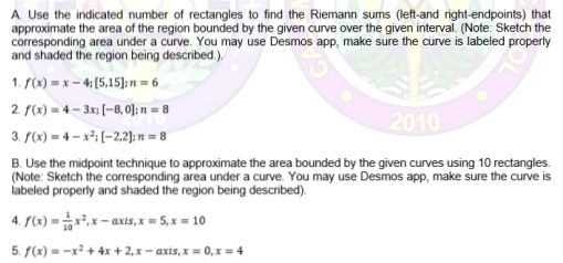 A. Use the indicated number of rectangles to find the Riemann sums (left-and right-endpoints) that
approximate the area of the region bounded by the given curve over the given interval. (Note: Sketch the
corresponding area under a curve. You may use Desmos app, make sure the curve is labeled properly
and shaded the region being described.).
1. S(x) = x – 4; (5,15];n = 6
2. f(x) = 4 – 3x; [-8, 0]; n = 8
3. f(x) = 4 – x²; (-2,2); n = 8
2010
B. Use the midpoint technique to approximate the area bounded by the given curves using 10 rectangles.
(Note: Sketch the corresponding area under a curve. You may use Desmos app, make sure the curve is
labeled properly and shaded the region being described).
4. f(x) = *,x- axis,x = 5,x = 10
5. f(x) = -x² + 4x + 2,x– axis,x = 0,x = 4
