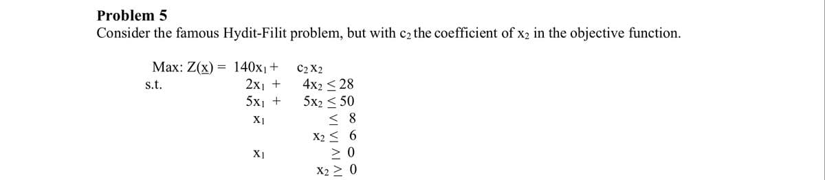 Problem 5
Consider the famous Hydit-Filit problem, but with c₂ the coefficient of x2 in the objective function.
Max: Z(x):
s.t.
=
140x₁+
2x₁ +
5X1 +
X1
X1
C2 X2
4x2 < 28
5x2 ≤ 50
≤8
X2
ΔΙΔΙ
X2
6
0