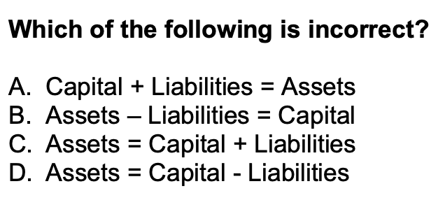 Which of the following is incorrect?
A. Capital + Liabilities = Assets
B. Assets Liabilities Capital
C. Assets = Capital + Liabilities
D. Assets Capital - Liabilities