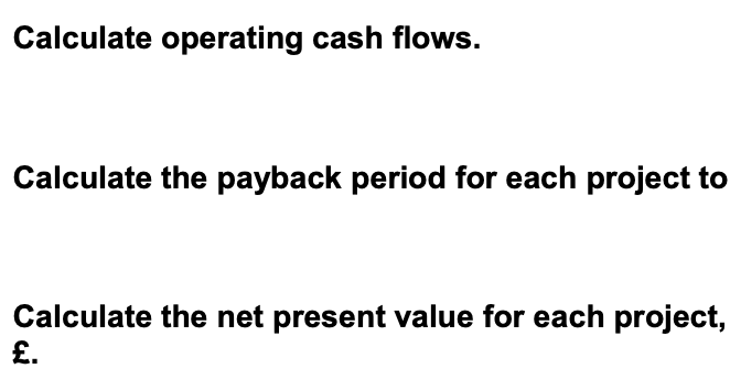 Calculate operating cash flows.
Calculate the payback period for each project to
Calculate the net present value for each project,
£.