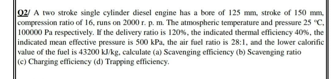 Q2/ A two stroke single cylinder diesel engine has a bore of 125 mm, stroke of 150 mm,
compression ratio of 16, runs on 2000 r. p. m. The atmospheric temperature and pressure 25 °C,
100000 Pa respectively. If the delivery ratio is 120%, the indicated thermal efficiency 40%, the
indicated mean effective pressure is 500 kPa, the air fuel ratio is 28:1, and the lower calorific
value of the fuel is 43200 kJ/kg, calculate (a) Scavenging efficiency (b) Scavenging ratio
(c) Charging efficiency (d) Trapping efficiency.
