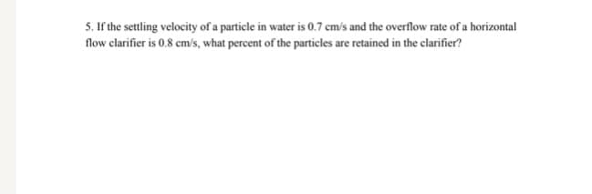 5. If the settling velocity of a particle in water is 0.7 cm/s and the overflow rate of a horizontal
flow clarifier is 0.8 cm/s, what percent of the particles are retained in the clarifier?
