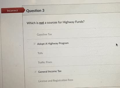 Incorrect
Question 3
Which is not a sources for Highway Funds?
Gasoline Tax
* Adopt A Highway Program
Tolls
Traffic Fines
General Income Tax
License and Registration Fees
