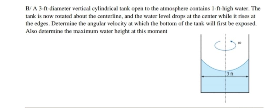 B/ A 3-ft-diameter vertical cylindrical tank open to the atmosphere contains 1-ft-high water. The
tank is now rotated about the centerline, and the water level drops at the center while it rises at
the edges. Determine the angular velocity at which the bottom of the tank will first be exposed.
Also determine the maximum water height at this moment
3 ft
