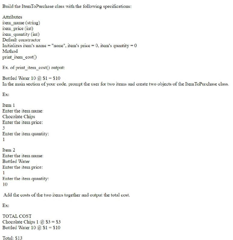 Build the ItemToPurchase class with the following specifications:
Attributes
item_name (string)
item_price (int)
item_quantity (int)
Default constructor
Initializes item's name = "nonc", itcm's price = 0, itcm's quantity = 0
Method
print_item_cost()
Ex. of print_item_cost() output:
Bottled Water 10 @ $1 = $10
In the main section of your code, prompt the user for two items and create two objects of the ItemToPurchase class.
Ex:
Item 1
Enter the item name:
Chocolate Chips
Enter the item price:
3
Enter the item quantity:
1
Item 2
Enter the item name:
Bottled Water
Enter the item price:
1
Enter the item quantity:
10
Add the costs of the two items together and output the total cost.
Ex:
TOTAL COST
Chocolate Chips 1 @ $3 = $3
Bottled Water 10 @ $1 = $10
Total: $13
