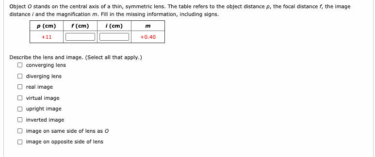 Object O stands on the central axis of a thin, symmetric lens. The table refers to the object distance p, the focal distance f, the image
distance i and the magnification m. Fill in the missing information, including signs.
P (cm)
f (cm)
i (cm)
+11
+0.40
Describe the lens and image. (Select all that apply.)
O converging lens
O diverging lens
O real image
virtual image
upright image
inverted image
image on same side of lens as O
O image on opposite side of lens
