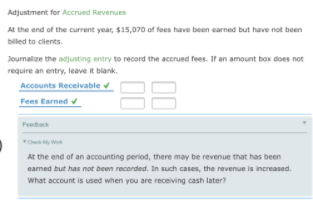 Adjustment for Accrued Revenues
At the end of the current year, $15,070 of fees have been earned but have not been
billed to clients.
Journalize the adjusting entry to record the accrued fees. If an amount box does not
require an entry, leave it blank.
Accounts Receivable v
88
Fees Earned
Feedback
Checy Wo
At the end of an accounting period, there may be revenue that has been
eamed but has not been recorded. In such cases, the revenue is increased.
What account is used when you are receiving cash later?
