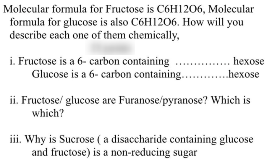 Molecular formula for Fructose is C6H1206, Molecular
formula for glucose is also C6H12O6. How will you
describe each one of them chemically,
i. Fructose is a 6- carbon containing
Glucose is a 6- carbon containing...
.... hexose
...hexose
ii. Fructose/ glucose are Furanose/pyranose? Which is
which?
iii. Why is Sucrose ( a disaccharide containing glucose
and fructose) is a non-reducing sugar
