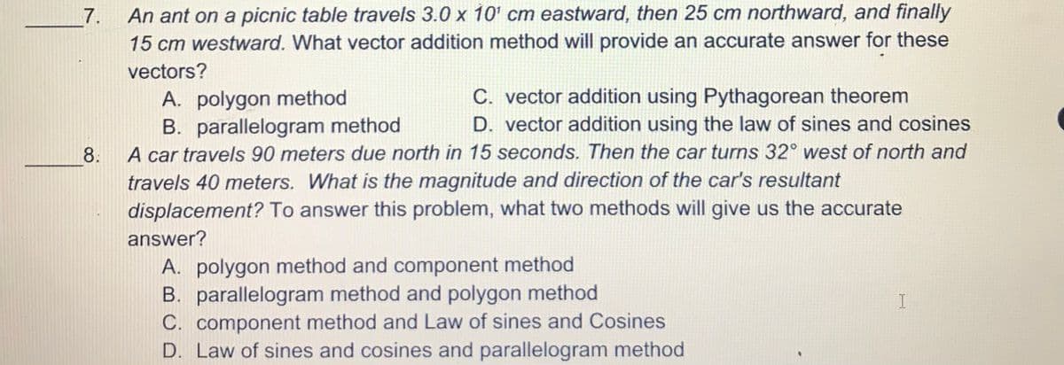 7. An ant on a picnic table travels 3.0 x 10' cm eastward, then 25 cm northward, and finally
15 cm westward. What vector addition method will provide an accurate answer for these
vectors?
A. polygon method
B. parallelogram method
A car travels 90 meters due north in 15 seconds. Then the car turns 32° west of north and
C. vector addition using Pythagorean theorem
D. vector addition using the law of sines and cosines
8.
travels 40 meters. What is the magnitude and direction of the car's resultant
displacement? To answer this problem, what two methods will give us the accurate
answer?
A. polygon method and component method
B. parallelogram method and polygon method
C. component method and Law of sines and Cosines
D. Law of sines and cosines and parallelogram method
