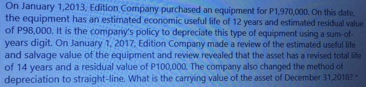 On January 1,2013, Edition Company purchased an equipment for P1,970,000. On this date,
the equipment has an estimated economic useful life of 12 years and estimated residual value
of P98,000. It is the company's policy to depreciate this type of equipment using a sum-of-
years digit. On January 1, 2017, Edition Company made a review of the estimated useful life
and salvage value of the equipment and review revealed that the asset has a revised total life
of 14 years and a residual value of P100,000. The company also changed the method of
depreciation to straight-line. What is the carrying value of the asset of December 31,2018? *
