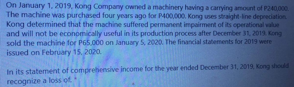 On January 1, 2019, Kong Company owned a machinery having a carrying amount of P240,000.
The machine was purchased four years ago for P400,000. Kong uses straight-line depreciation.
Kong determined that the machine suffered permanent impairment of its operational value
and will not be economically useful in its production process after December 31, 2019. Kong
sold the machine for P65,000 on January 5, 2020. The financial statements for 2019 were
issued on February 15, 2020.
In its statement of comprehensive income for the year ended December 31, 2019, Kong should
recognize a loss of.
