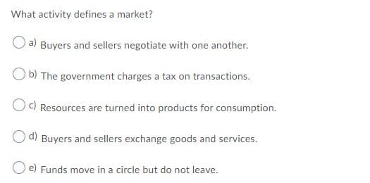 What activity defines a market?
a) Buyers and sellers negotiate with one another.
b) The government charges a tax on transactions.
Oc) Resources are turned into products for consumption.
d)
Buyers and sellers exchange goods and services.
e) Funds move in a circle but do not leave.
