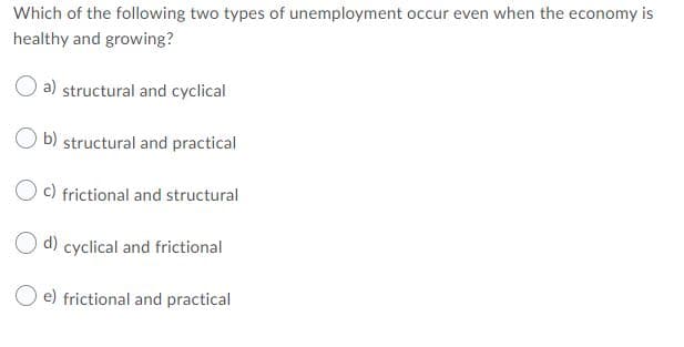 Which of the following two types of unemployment occur even when the economy is
healthy and growing?
a) structural and cyclical
b) structural and practical
O c) frictional and structural
O d) cyclical and frictional
e) frictional and practical
