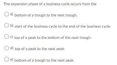 The expansion phase of a business cycle occurs from the
a) bottom of a trough to the next trough.
O b) start of the business cycle to the end of the business cycle.
Oc) top of a peak to the bottom of the next trough.
d) top of a peak to the next peak.
O e) bottom of a trough to the next peak.
