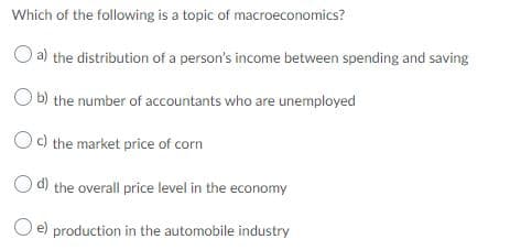 Which of the following is a topic of macroeconomics?
a) the distribution of a person's income between spending and saving
b) the number of accountants who are unemployed
Oc) the market price of corn
Od) the overall price level in the economy
O e) production in the automobile industry
