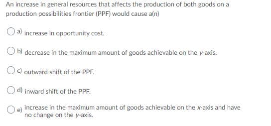 An increase in general resources that affects the production of both goods on a
production possibilities frontier (PPF) would cause a(n)
a) increase in opportunity cost.
O b) decrease in the maximum amount of goods achievable on the y-axis.
Oc) outward shift of the PPF.
d) inward shift of the PPF.
O e) increase in the maximum amount of goods achievable on the x-axis and have
no change on the y-axis.
