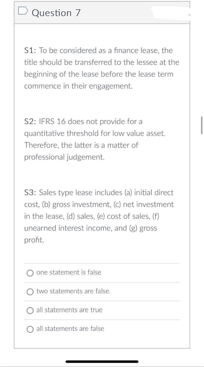 D Question 7
S1: To be considered as a finance lease, the
title should be transferred to the lessee at the
beginning of the lease before the lease term
commence in their engagement.
S2: IFRS 16 does not provide for a
quantitative threshold for low value asset.
Therefore, the latter is a matter of
professional judgement.
S3: Sales type lease includes (a) initial direct
cost, (b) gross investment, (c) net investment
in the lease, (d) sales, (e) cost of sales, (f)
unearned interest income, and (g) gross
profit.
one statement is false
two statements are false.
all statements are true
all statements are false
