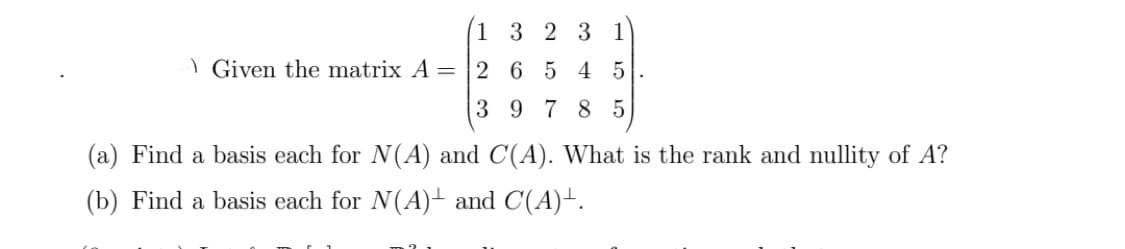 1323 1
6 5 4 5
978 5
Given the matrix A = 2
3
(a) Find a basis each for N(A) and C(A). What is the rank and nullity of A?
(b) Find a basis each for N(A) and C(A)+.