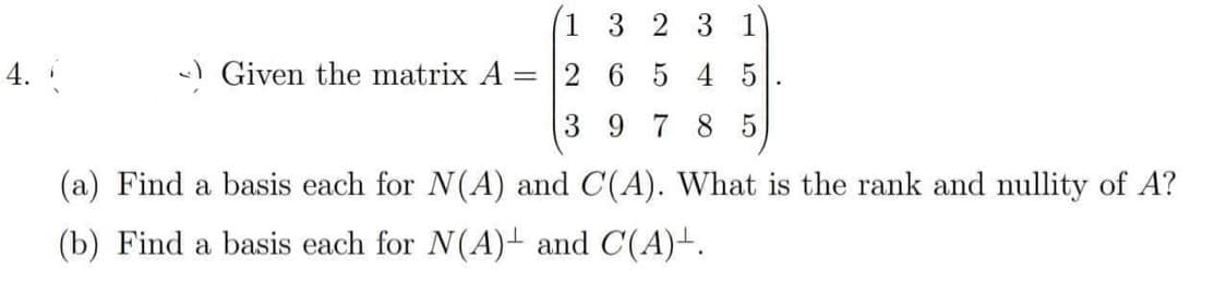 4.
Given the matrix A =
1 3 2 3 1
2 6 5 4 5
3
978 5
.
(a) Find a basis each for N(A) and C(A). What is the rank and nullity of A?
(b) Find a basis each for N(A) and C(A)+.