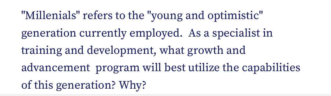 "Millenials" refers to the "young and optimistic"
generation currently employed. As a specialist in
training and development, what growth and
advancement program will best utilize the capabilities
of this generation? Why?