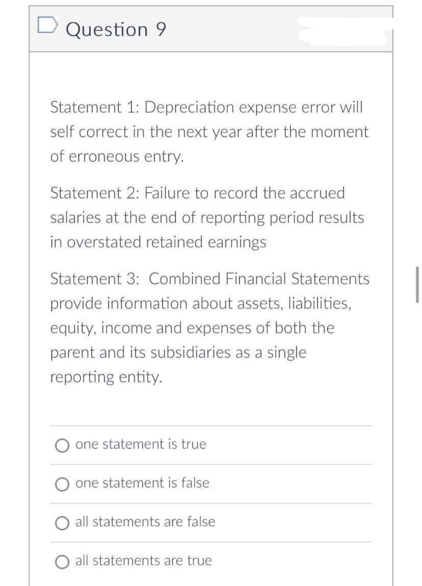 D Question 9
Statement 1: Depreciation expense error will
self correct in the next year after the moment
of erroneous entry.
Statement 2: Failure to record the accrued
salaries at the end of reporting period results
in overstated retained earnings
Statement 3: Combined Financial Statements
provide information about assets, liabilities,
equity, income and expenses of both the
parent and its subsidiaries as a single
reporting entity.
one statement is true
one statement is false
all statements are false
all statements are true