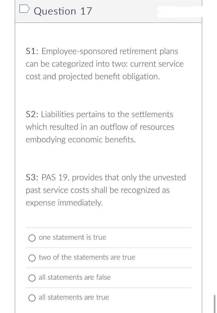 D Question 17
S1: Employee-sponsored retirement plans
can be categorized into two: current service
cost and projected benefit obligation.
S2: Liabilities pertains to the settlements
which resulted in an outflow of resources
embodying economic benefits.
S3: PAS 19, provides that only the unvested
past service costs shall be recognized as
expense immediately.
one statement is true
two of the statements are true
all statements are false
all statements are true