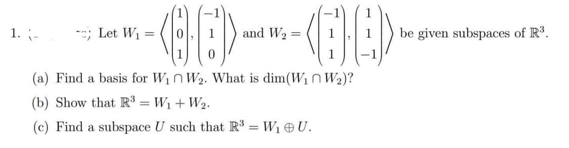 1. (-
Let W₁
-BE]>---CE)-
and W₂ =
=
1 -1
(a) Find a basis for W₁ W₂. What is dim(W₁ W₂)?
(b) Show that R³ =W₁ + W₂.
(c) Find a subspace U such that R³ = W₁ OU.
be given subspaces of R³.